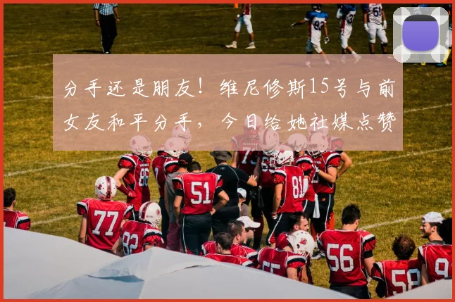分手还是朋友！维尼修斯15号与前女友和平分手，今日给她社媒点赞