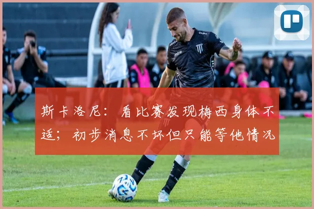 斯卡洛尼：看比赛发现梅西身体不适；初步消息不坏但只能等他情况