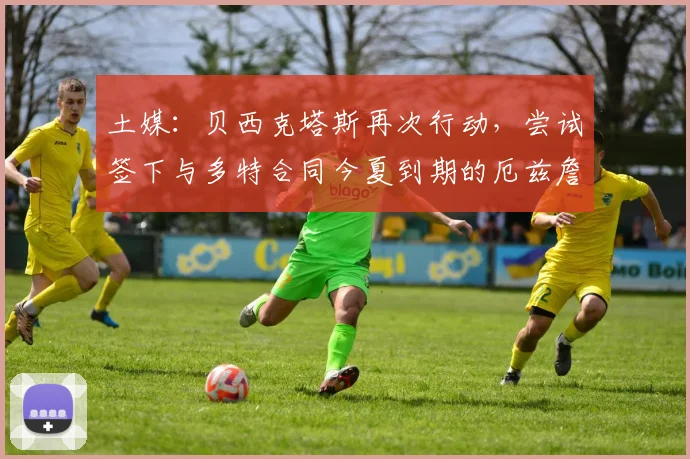 土媒：贝西克塔斯再次行动，尝试签下与多特合同今夏到期的厄兹詹