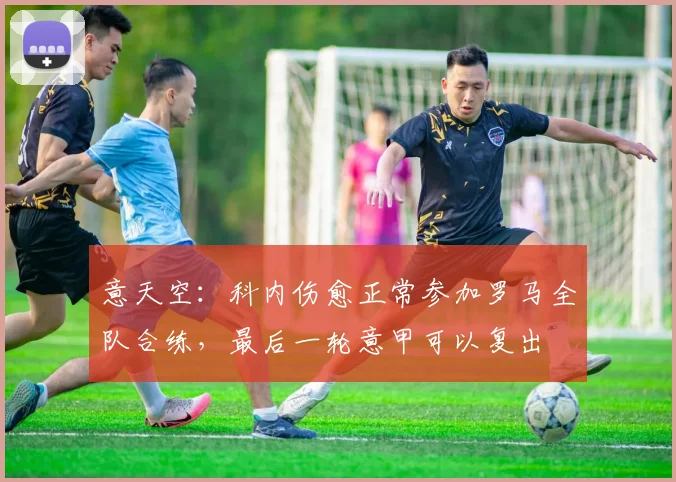 意天空：科内伤愈正常参加罗马全队合练，最后一轮意甲可以复出