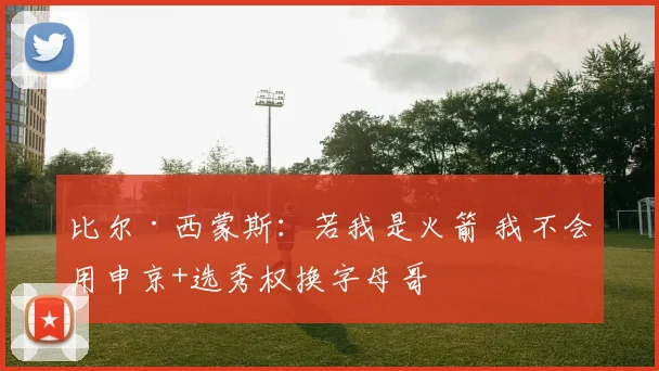 比尔·西蒙斯：若我是火箭 我不会用申京+选秀权换字母哥
