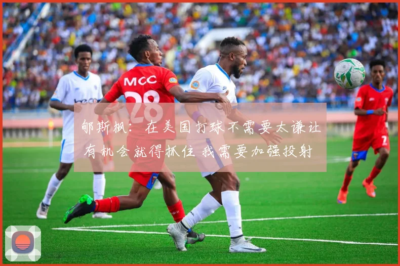 郇斯枫：在美国打球不需要太谦让 有机会就得抓住 我需要加强投射