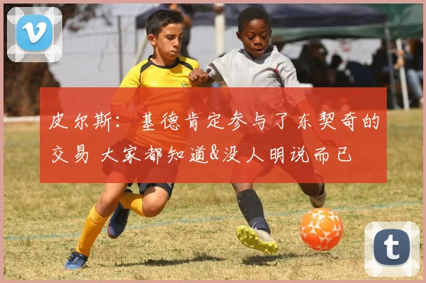 皮尔斯：基德肯定参与了东契奇的交易 大家都知道&没人明说而已