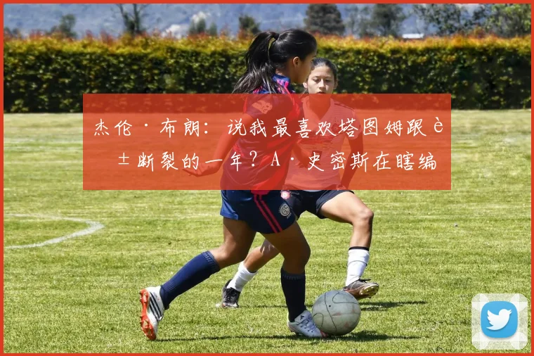 杰伦·布朗：说我最喜欢塔图姆跟腱断裂的一年？A·史密斯在瞎编