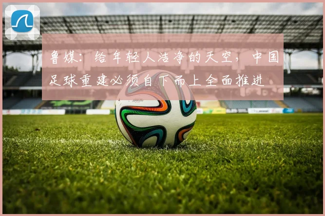 鲁媒：给年轻人洁净的天空，中国足球重建必须自下而上全面推进